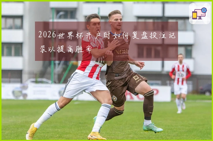 2026世界杯开户时如何复盘投注记录以提高胜率