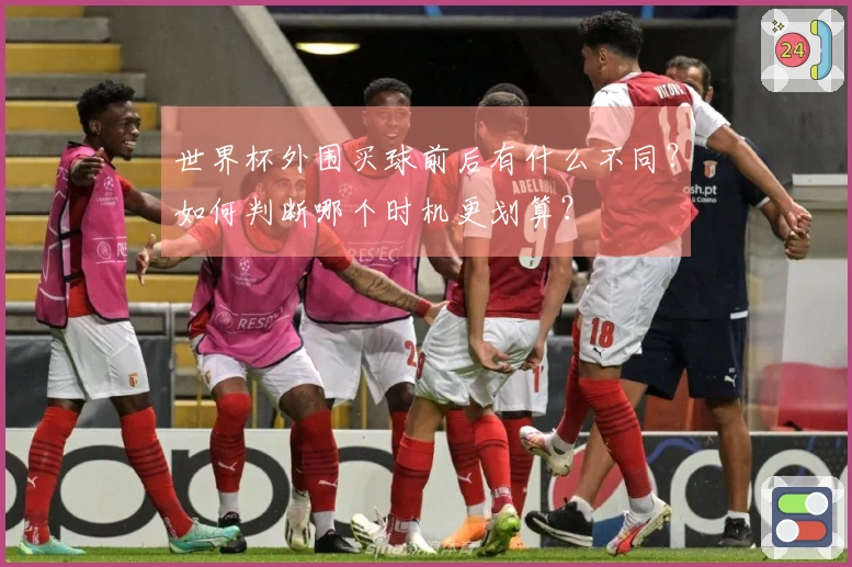 世界杯外围买球前后有什么不同？如何判断哪个时机更划算？